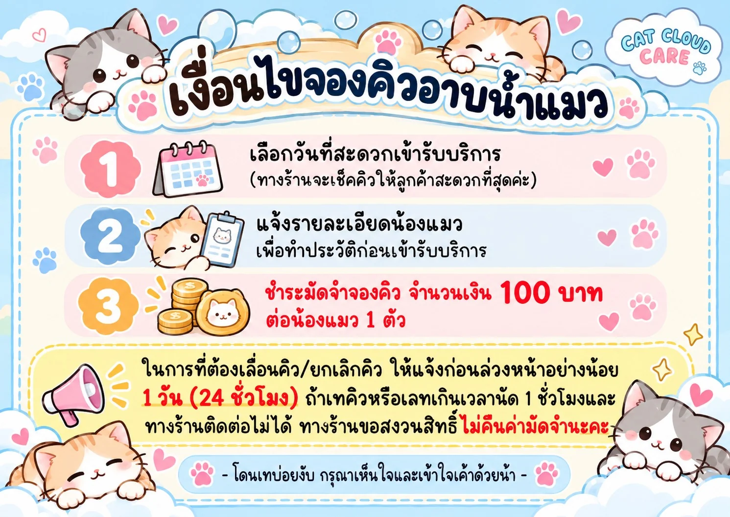 เงื่อนไขจองคิวอาบน้ำแมว: 1. เลือกวันที่สะดวก 2. แจ้งรายละเอียดน้องแมวเพื่อทำประวัติ 3. ชำระมัดจำ 100 บาทต่อน้องแมว 1 ตัว เลื่อนหรือยกเลิกคิวแจ้งล่วงหน้าอย่างน้อย 24 ชั่วโมง ถ้าเทคิวหรือเลทเกิน 1 ชั่วโมงและติดต่อไม่ได้ ขอสงวนสิทธิ์ไม่คืนค่ามัดจำ