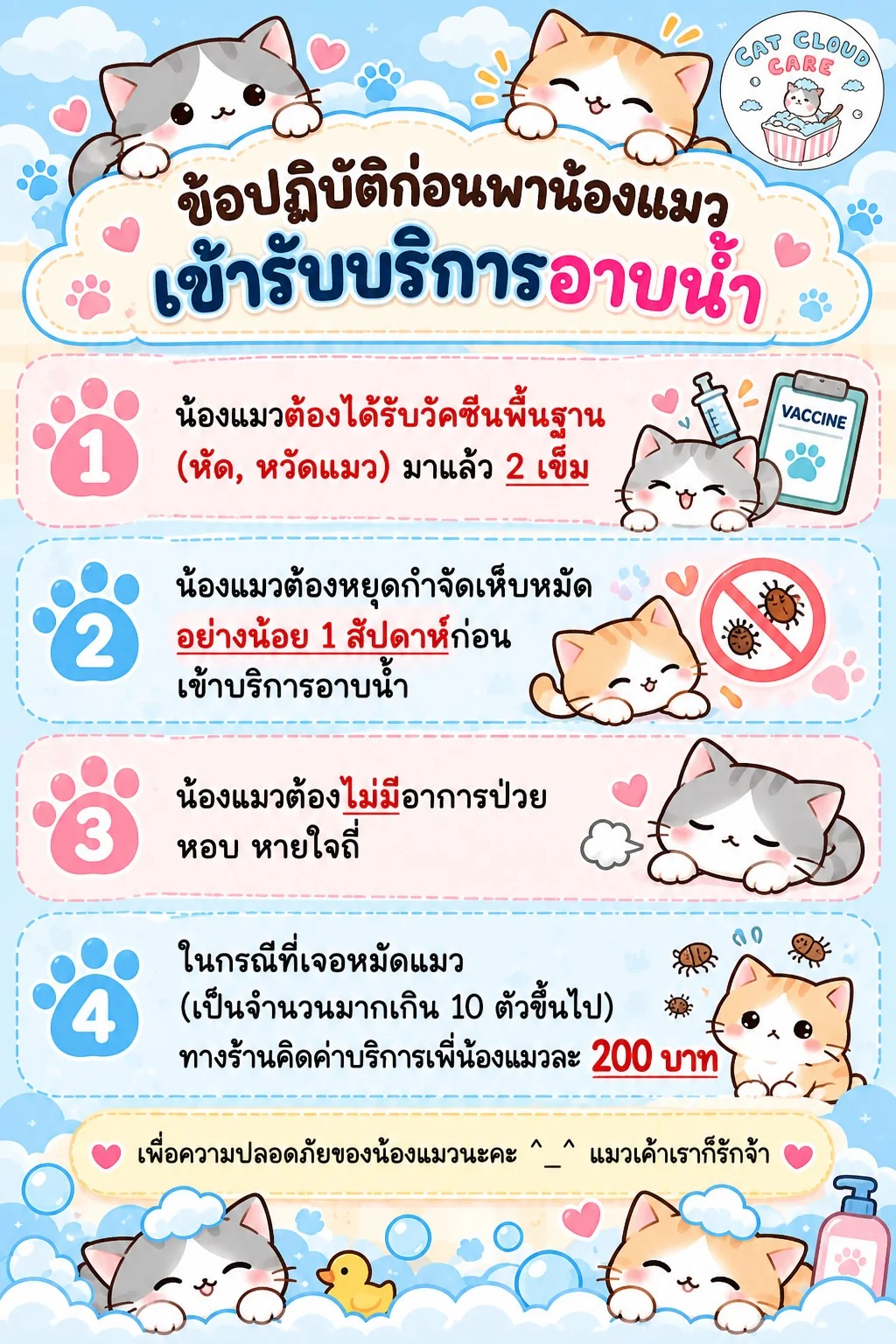 ข้อปฏิบัติก่อนพาน้องแมวเข้ารับบริการอาบน้ำ: 1. ได้รับวัคซีนพื้นฐาน (หัด, หวัดแมว) มาแล้ว 2 เข็ม 2. หยดกำจัดเห็บหมัดอย่างน้อย 1 สัปดาห์ก่อนเข้ารับบริการ 3. ไม่มีอาการป่วย หอบ หายใจถี่ 4. หากเจอหมัดแมวเกิน 10 ตัวขึ้นไป คิดค่าบริการเพิ่ม 200 บาทต่อตัว